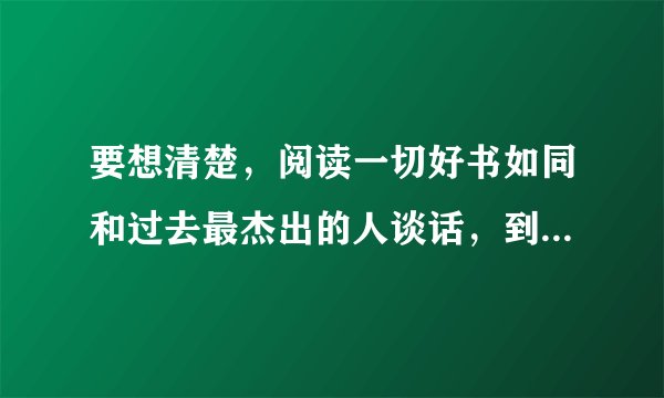 要想清楚，阅读一切好书如同和过去最杰出的人谈话，到底是一种怎么样的存在。