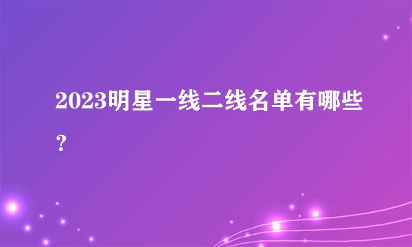 2023明星一线二线名单有哪些？