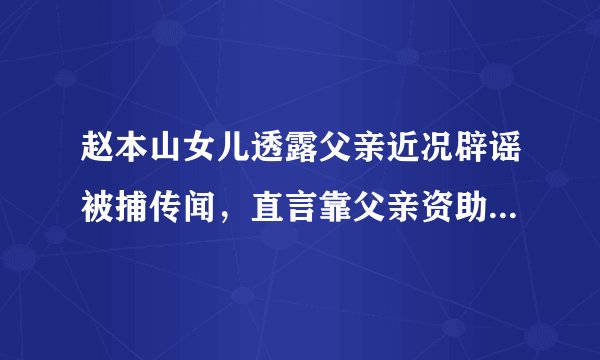 赵本山女儿透露父亲近况辟谣被捕传闻，直言靠父亲资助在北京买房