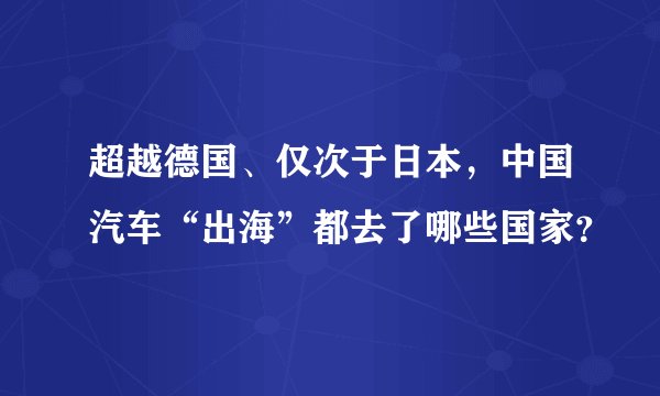 超越德国、仅次于日本，中国汽车“出海”都去了哪些国家？
