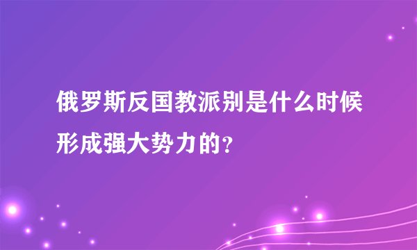 俄罗斯反国教派别是什么时候形成强大势力的？