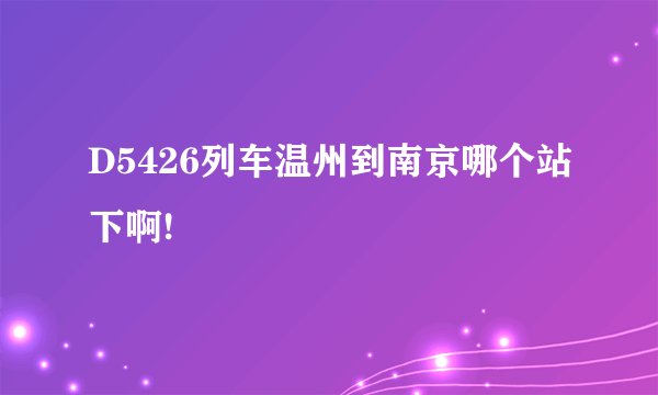 D5426列车温州到南京哪个站下啊!