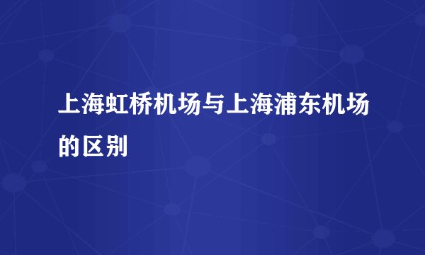 上海虹桥机场与上海浦东机场的区别