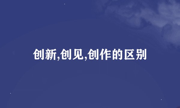 创新,创见,创作的区别