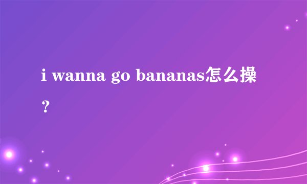 i wanna go bananas怎么操？