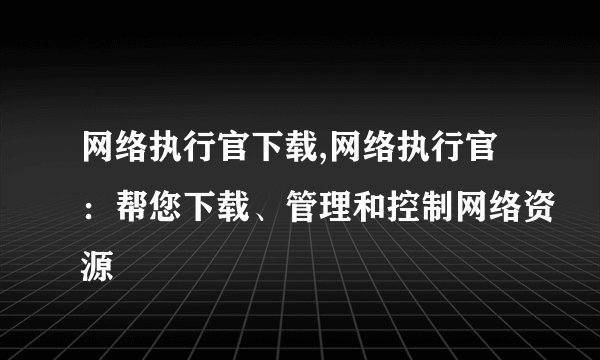 网络执行官下载,网络执行官：帮您下载、管理和控制网络资源