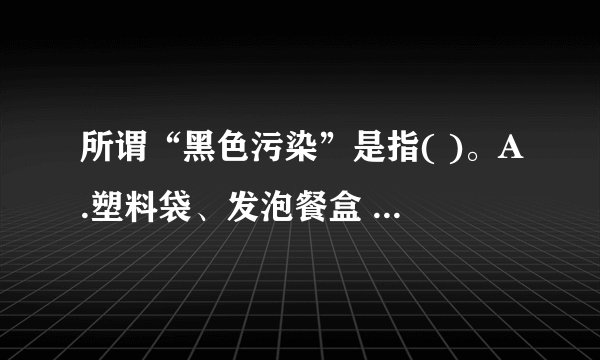 所谓“黑色污染”是指( )。A.塑料袋、发泡餐盒 B.煤渣 C.废弃的汽车...