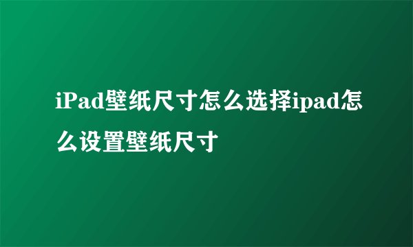 iPad壁纸尺寸怎么选择ipad怎么设置壁纸尺寸
