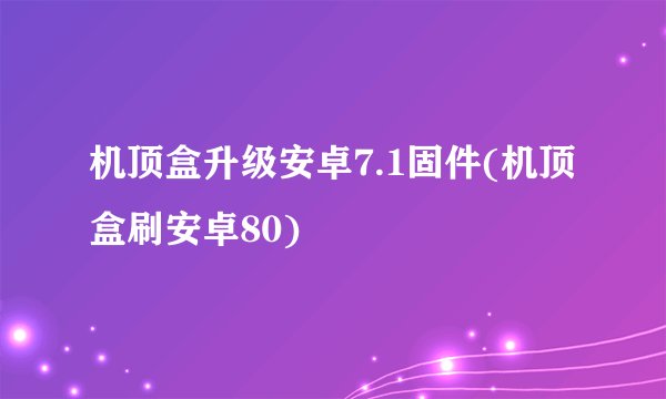 机顶盒升级安卓7.1固件(机顶盒刷安卓80)
