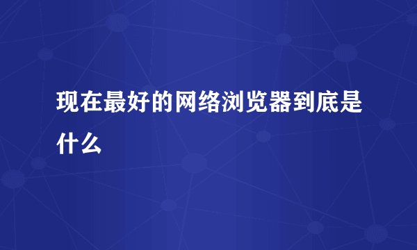 现在最好的网络浏览器到底是什么