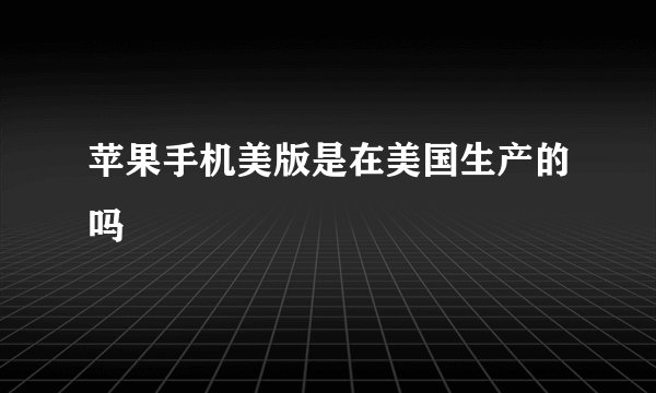 苹果手机美版是在美国生产的吗