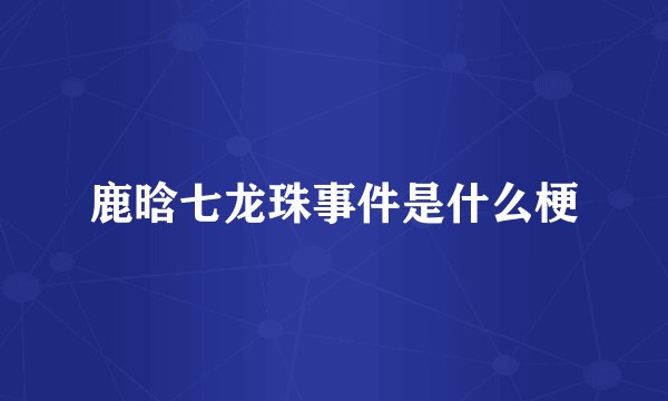 鹿晗七龙珠事件是什么梗