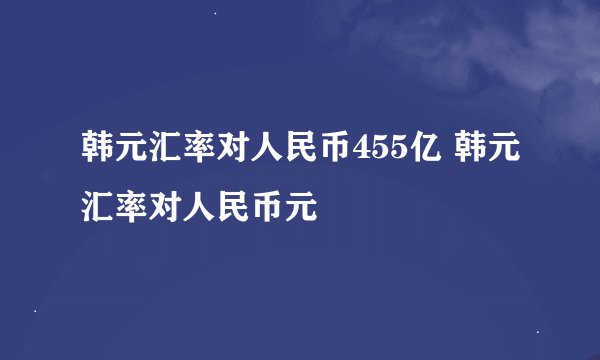 韩元汇率对人民币455亿 韩元汇率对人民币元