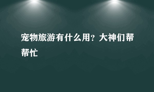 宠物旅游有什么用？大神们帮帮忙