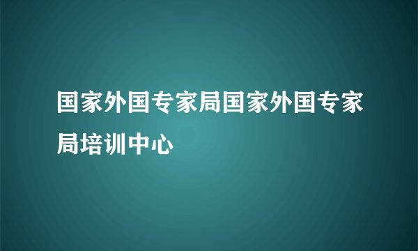 国家外国专家局国家外国专家局培训中心