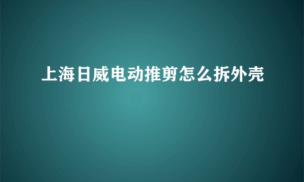 上海日威电动推剪怎么拆外壳