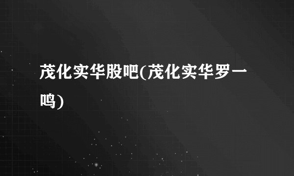 茂化实华股吧(茂化实华罗一鸣)