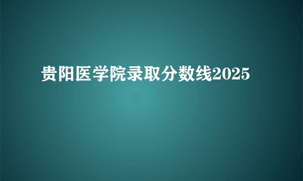 贵阳医学院录取分数线2025
