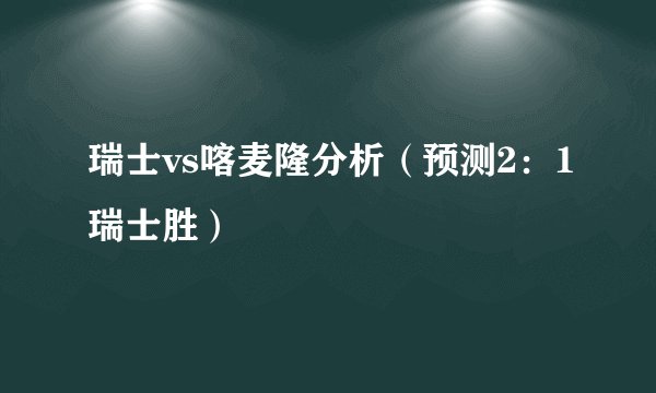 瑞士vs喀麦隆分析（预测2：1瑞士胜）