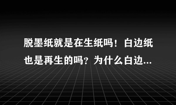 脱墨纸就是在生纸吗！白边纸也是再生的吗？为什么白边纸的价位要比脱墨纸要高一些呢！