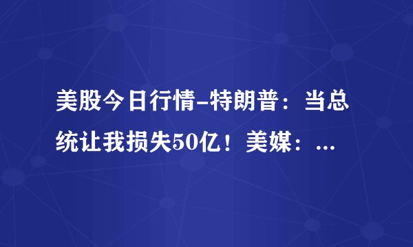 美股今日行情-特朗普：当总统让我损失50亿！美媒：夸大其词，收入都不到30亿！