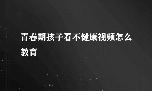 青春期孩子看不健康视频怎么教育