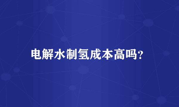 电解水制氢成本高吗？