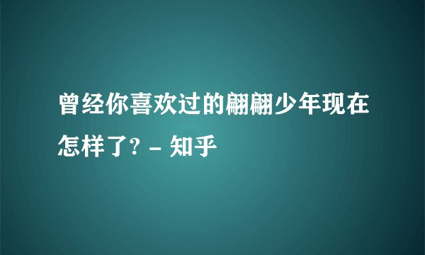曾经你喜欢过的翩翩少年现在怎样了? - 知乎