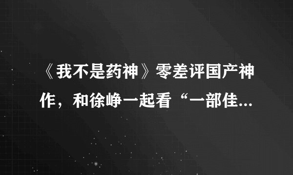 《我不是药神》零差评国产神作，和徐峥一起看“一部佳作的诞生”