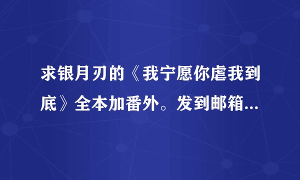 求银月刃的《我宁愿你虐我到底》全本加番外。发到邮箱ren1084852011@qq.com 或者加QQ1084852011