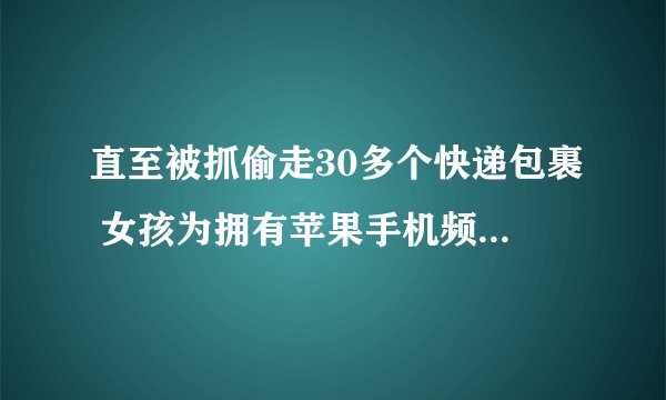 直至被抓偷走30多个快递包裹 女孩为拥有苹果手机频繁偷包裹