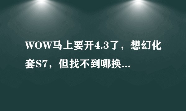 WOW马上要开4.3了，想幻化套S7，但找不到哪换额？不会是绝版了吧？知道哪换的大大告诉下详细地点~