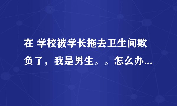 在 学校被学长拖去卫生间欺负了，我是男生。。怎么办 性质恶劣 摆脱不掉
