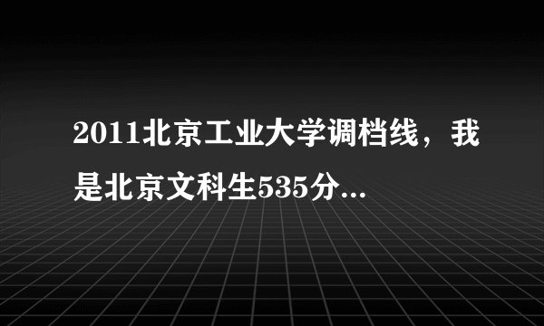 2011北京工业大学调档线，我是北京文科生535分，不要假的，多谢！
