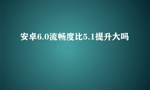 安卓6.0流畅度比5.1提升大吗