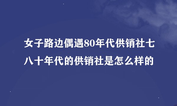 女子路边偶遇80年代供销社七八十年代的供销社是怎么样的