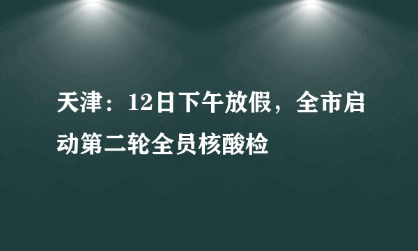 天津：12日下午放假，全市启动第二轮全员核酸检