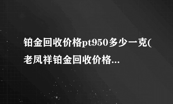 铂金回收价格pt950多少一克(老凤祥铂金回收价格pt950多少一克)