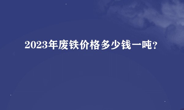 2023年废铁价格多少钱一吨？