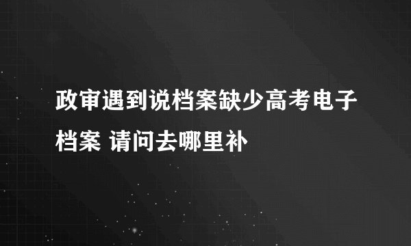 政审遇到说档案缺少高考电子档案 请问去哪里补