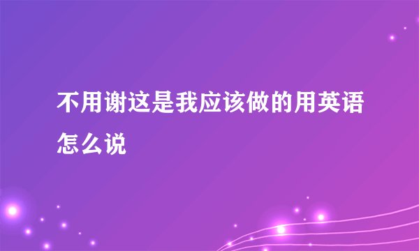 不用谢这是我应该做的用英语怎么说