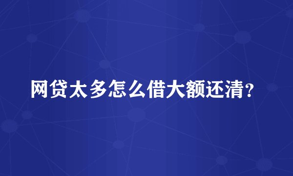 网贷太多怎么借大额还清？