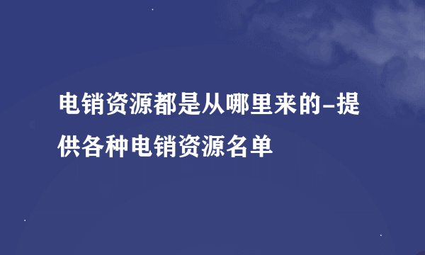 电销资源都是从哪里来的-提供各种电销资源名单
