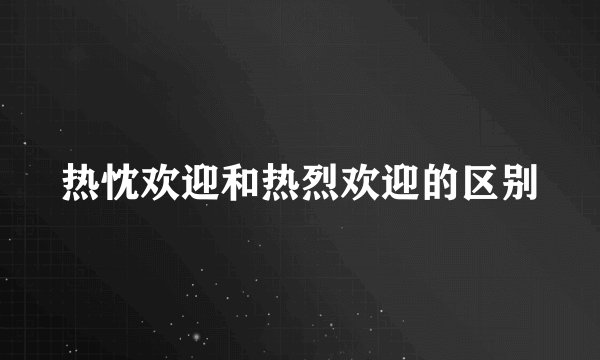 热忱欢迎和热烈欢迎的区别