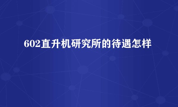 602直升机研究所的待遇怎样