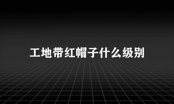 工地带红帽子什么级别