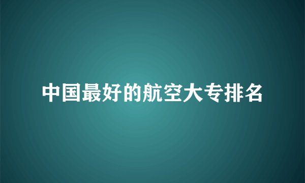 中国最好的航空大专排名