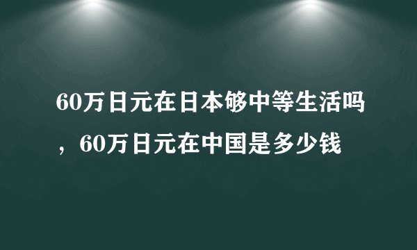 60万日元在日本够中等生活吗，60万日元在中国是多少钱