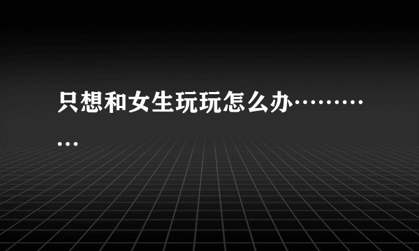 只想和女生玩玩怎么办…………