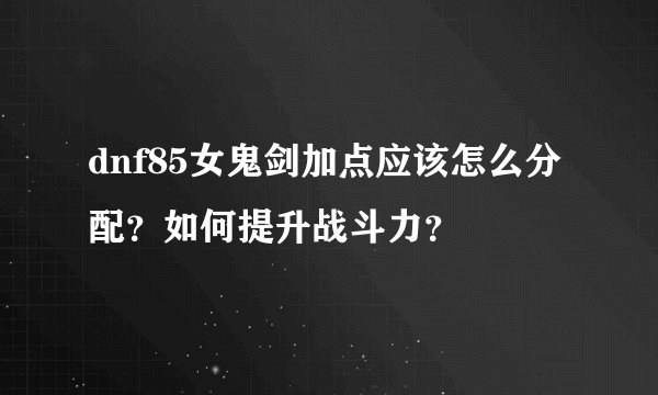 dnf85女鬼剑加点应该怎么分配？如何提升战斗力？